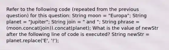 Refer to the following code (repeated from the previous question) for this question: String moon = "Europa"; String planet = "Jupiter"; String join = " and "; String phrase = (moon.concat(join)).concat(planet); What is the value of newStr after the following line of code is executed? String newStr = planet.replace('E', '!');