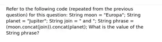 Refer to the following code (repeated from the previous question) for this question: String moon = "Europa"; String planet = "Jupiter"; String join = " and "; String phrase = (moon.concat(join)).concat(planet); What is the value of the String phrase?