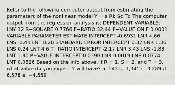 Refer to the following computer output from estimating the parameters of the nonlinear model Y = a Rb Sc Td The computer output from the regression analysis is: DEPENDENT VARIABLE: LNY 32 R−SQUARE 0.7766 F−RATIO 32.44 P−VALUE ON F 0.0001 VARIABLE PARAMETER ESTIMATE INTERCEPT -0.6931 LNR 4.66 LNS -0.44 LNT 8.28 STANDARD ERROR INTERCEPT 0.32 LNR 1.36 LNS 0.24 LNT 4.6 T−RATIO INTERCEPT -2.17 LNR 3.43 LNS -1.83 LNT 1.80 P−VALUE INTERCEPT 0.0390 LNR 0.0019 LNS 0.0774 LNT 0.0826 Based on the info above, if R = 1, S = 2, and T = 3, what value do you expect Y will have? a. 143 b. 1,345 c. 3,289 d. 6,578 e. −4,559