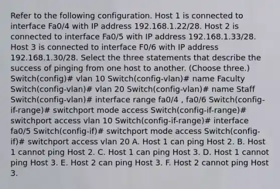 Refer to the following configuration. Host 1 is connected to interface Fa0/4 with IP address 192.168.1.22/28. Host 2 is connected to interface Fa0/5 with IP address 192.168.1.33/28. Host 3 is connected to interface F0/6 with IP address 192.168.1.30/28. Select the three statements that describe the success of pinging from one host to another. (Choose three.) Switch(config)# vlan 10 Switch(config-vlan)# name Faculty Switch(config-vlan)# vlan 20 Switch(config-vlan)# name Staff Switch(config-vlan)# interface range fa0/4 , fa0/6 Switch(config-if-range)# switchport mode access Switch(config-if-range)# switchport access vlan 10 Switch(config-if-range)# interface fa0/5 Switch(config-if)# switchport mode access Switch(config-if)# switchport access vlan 20 A. Host 1 can ping Host 2. B. Host 1 cannot ping Host 2. C. Host 1 can ping Host 3. D. Host 1 cannot ping Host 3. E. Host 2 can ping Host 3. F. Host 2 cannot ping Host 3.