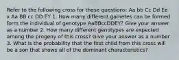 Refer to the following cross for these questions: Aa bb Cc Dd Ee x Aa BB cc DD EY 1. How many different gametes can be formed form the individual of genotype AaBBccDDEY? Give your answer as a number 2. How many different genotypes are expected among the progeny of this cross? Give your answer as a number 3. What is the probability that the first child from this cross will be a son that shows all of the dominant characteristics?