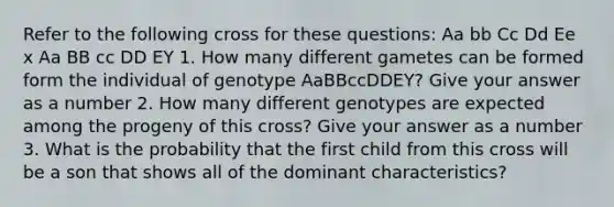 Refer to the following cross for these questions: Aa bb Cc Dd Ee x Aa BB cc DD EY 1. How many different gametes can be formed form the individual of genotype AaBBccDDEY? Give your answer as a number 2. How many different genotypes are expected among the progeny of this cross? Give your answer as a number 3. What is the probability that the first child from this cross will be a son that shows all of the dominant characteristics?