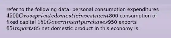 refer to the following data: personal consumption expenditures 4500 Gross private domestic investment800 consumption of fixed capital 150 Government purchases950 exports 65 imports85 net domestic product in this economy is: