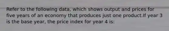 Refer to the following data, which shows output and prices for five years of an economy that produces just one product.If year 3 is the base year, the price index for year 4 is: