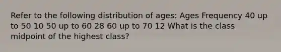 Refer to the following distribution of ages: Ages Frequency 40 up to 50 10 50 up to 60 28 60 up to 70 12 What is the class midpoint of the highest class?