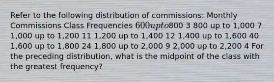 Refer to the following distribution of commissions: Monthly Commissions Class Frequencies 600 up to800 3 800 up to 1,000 7 1,000 up to 1,200 11 1,200 up to 1,400 12 1,400 up to 1,600 40 1,600 up to 1,800 24 1,800 up to 2,000 9 2,000 up to 2,200 4 For the preceding distribution, what is the midpoint of the class with the greatest frequency?