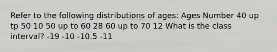 Refer to the following distributions of ages: Ages Number 40 up tp 50 10 50 up to 60 28 60 up to 70 12 What is the class interval? -19 -10 -10.5 -11