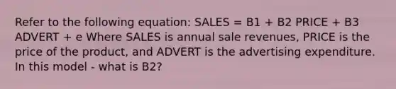 Refer to the following equation: SALES = B1 + B2 PRICE + B3 ADVERT + e Where SALES is annual sale revenues, PRICE is the price of the product, and ADVERT is the advertising expenditure. In this model - what is B2?