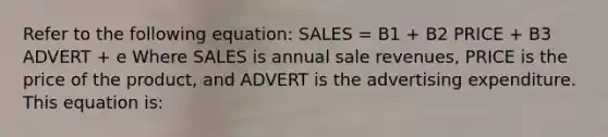 Refer to the following equation: SALES = B1 + B2 PRICE + B3 ADVERT + e Where SALES is annual sale revenues, PRICE is the price of the product, and ADVERT is the advertising expenditure. This equation is: