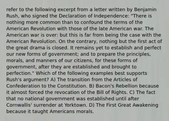 refer to the following excerpt from a letter written by Benjamin Rush, who signed the Declaration of Independence: "There is nothing more common than to confound the terms of the American Revolution with those of the late American war. The American war is over: but this is far from being the case with the American Revolution. On the contrary, nothing but the first act of the great drama is closed. It remains yet to establish and perfect our new forms of government; and to prepare the principles, morals, and manners of our citizens, for these forms of government, after they are established and brought to perfection." Which of the following examples best supports Rush's argument? A) The transition from the Articles of Confederation to the Constitution. B) Bacon's Rebellion because it almost forced the revocation of the Bill of Rights. C) The fact that no national government was established until after Cornwallis' surrender at Yorktown. D) The First Great Awakening because it taught Americans morals.