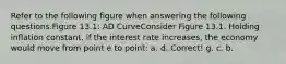 Refer to the following figure when answering the following questions.Figure 13.1: AD CurveConsider Figure 13.1. Holding inflation constant, if the interest rate increases, the economy would move from point e to point: a. d. Correct! g. c. b.