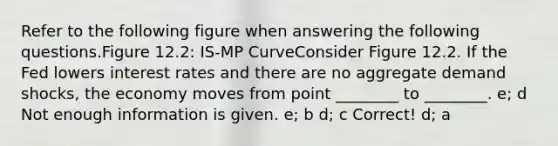 Refer to the following figure when answering the following questions.Figure 12.2: IS-MP CurveConsider Figure 12.2. If the Fed lowers interest rates and there are no aggregate demand shocks, the economy moves from point ________ to ________. e; d Not enough information is given. e; b d; c Correct! d; a