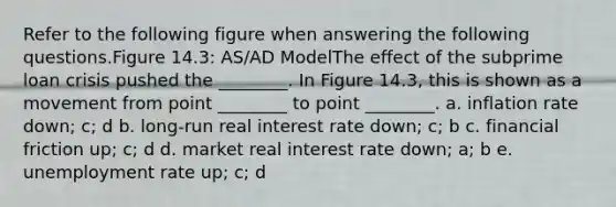 Refer to the following figure when answering the following questions.Figure 14.3: AS/AD ModelThe effect of the subprime loan crisis pushed the ________. In Figure 14.3, this is shown as a movement from point ________ to point ________. a. inflation rate down; c; d b. long-run real interest rate down; c; b c. financial friction up; c; d d. market real interest rate down; a; b e. unemployment rate up; c; d