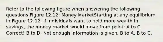 Refer to the following figure when answering the following questions.Figure 12.12: Money MarketStarting at any equilibrium in Figure 12.12, if individuals want to hold more wealth in savings, the money market would move from point: A to C. Correct! B to D. Not enough information is given. B to A. B to C.