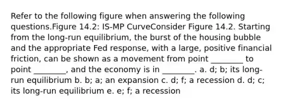 Refer to the following figure when answering the following questions.Figure 14.2: IS-MP CurveConsider Figure 14.2. Starting from the long-run equilibrium, the burst of the housing bubble and the appropriate Fed response, with a large, positive financial friction, can be shown as a movement from point ________ to point ________, and the economy is in ________. a. d; b; its long-run equilibrium b. b; a; an expansion c. d; f; a recession d. d; c; its long-run equilibrium e. e; f; a recession