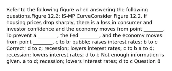 Refer to the following figure when answering the following questions.Figure 12.2: IS-MP CurveConsider Figure 12.2. If housing prices drop sharply, there is a loss in consumer and investor confidence and the economy moves from point ________. To prevent a ________, the Fed ________, and the economy moves from point ________. c to b; bubble; raises interest rates; b to c Correct! d to c; recession; lowers interest rates; c to b a to d; recession; lowers interest rates; d to b Not enough information is given. a to d; recession; lowers interest rates; d to c Question 8