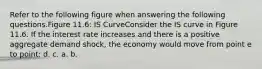 Refer to the following figure when answering the following questions.Figure 11.6: IS CurveConsider the IS curve in Figure 11.6. If the interest rate increases and there is a positive aggregate demand shock, the economy would move from point e to point: d. c. a. b.