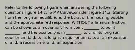 Refer to the following figure when answering the following questions.Figure 14.2: IS-MP CurveConsider Figure 14.2. Starting from the long-run equilibrium, the burst of the housing bubble and the appropriate Fed response, WITHOUT a financial friction, can be shown as a movement from point ________ to point ________, and the economy is in ________. a. c; e; its long-run equilibrium b. d; b; its long-run equilibrium c. b; a; an expansion d. a; d; a recession e. a; d; an expansion