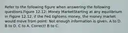 Refer to the following figure when answering the following questions.Figure 12.12: Money MarketStarting at any equilibrium in Figure 12.12, if the Fed tightens money, the money market would move from point: Not enough information is given. A to D. B to D. C to A. Correct! B to C.