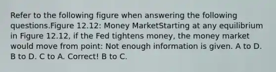 Refer to the following figure when answering the following questions.Figure 12.12: Money MarketStarting at any equilibrium in Figure 12.12, if the Fed tightens money, the money market would move from point: Not enough information is given. A to D. B to D. C to A. Correct! B to C.