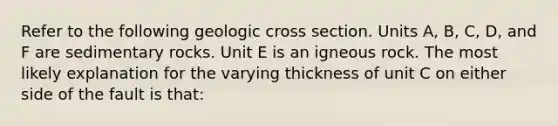 Refer to the following geologic cross section. Units A, B, C, D, and F are sedimentary rocks. Unit E is an igneous rock. The most likely explanation for the varying thickness of unit C on either side of the fault is that: