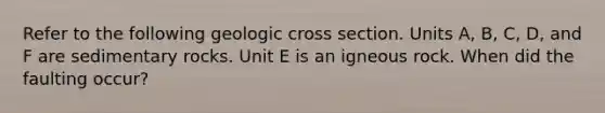 Refer to the following geologic cross section. Units A, B, C, D, and F are sedimentary rocks. Unit E is an igneous rock. When did the faulting occur?