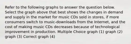 Refer to the following graphs to answer the question below. Select the graph above that best shows the changes in demand and supply in the market for music CDs sold in stores, if more consumers switch to music-downloads from the Internet, and the cost of making music CDs decreases because of technological improvement in production. Multiple Choice graph (1) graph (2) graph (3) Correct graph (4)