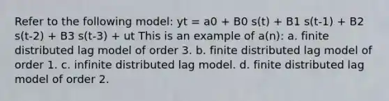 Refer to the following model: yt = a0 + B0 s(t) + B1 s(t-1) + B2 s(t-2) + B3 s(t-3) + ut This is an example of a(n): a. finite distributed lag model of order 3. b. finite distributed lag model of order 1. c. infinite distributed lag model. d. finite distributed lag model of order 2.