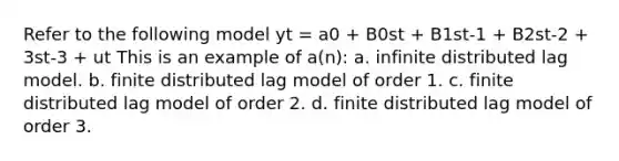 Refer to the following model yt = a0 + B0st + B1st-1 + B2st-2 + 3st-3 + ut This is an example of a(n): a. infinite distributed lag model. b. finite distributed lag model of order 1. c. finite distributed lag model of order 2. d. finite distributed lag model of order 3.