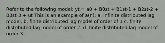 Refer to the following model: yt = a0 + B0st + B1st-1 + B2st-2 + B3st-3 + ut This is an example of a(n): a. infinite distributed lag model. b. finite distributed lag model of order of 1 c. finite distributed lag model of order 2. d. finite distributed lag model of order 3