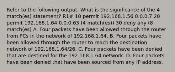 Refer to the following output. What is the significance of the 4 match(es) statement? R1# 10 permit 192.168.1.56 0.0.0.7 20 permit 192.168.1.64 0.0.0.63 (4 match(es)) 30 deny any (8 match(es) A. Four packets have been allowed through the router from PCs in the network of 192.168.1.64. B. Four packets have been allowed through the router to reach the destination network of 192.168.1.64/26. C. Four packets have been denied that are destined for the 192.168.1.64 network. D. Four packets have been denied that have been sourced from any IP address.