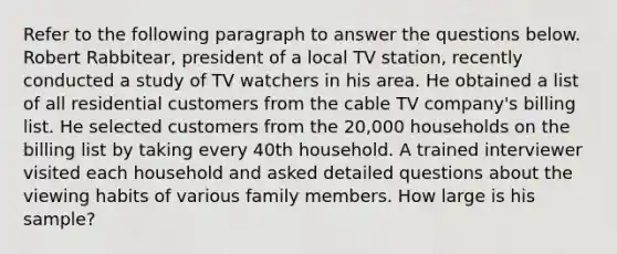 Refer to the following paragraph to answer the questions below. Robert Rabbitear, president of a local TV station, recently conducted a study of TV watchers in his area. He obtained a list of all residential customers from the cable TV company's billing list. He selected customers from the 20,000 households on the billing list by taking every 40th household. A trained interviewer visited each household and asked detailed questions about the viewing habits of various family members. How large is his sample?