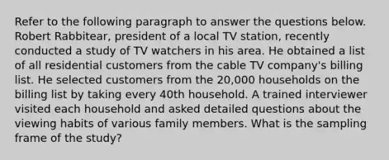 Refer to the following paragraph to answer the questions below. Robert Rabbitear, president of a local TV station, recently conducted a study of TV watchers in his area. He obtained a list of all residential customers from the cable TV company's billing list. He selected customers from the 20,000 households on the billing list by taking every 40th household. A trained interviewer visited each household and asked detailed questions about the viewing habits of various family members. What is the sampling frame of the study?