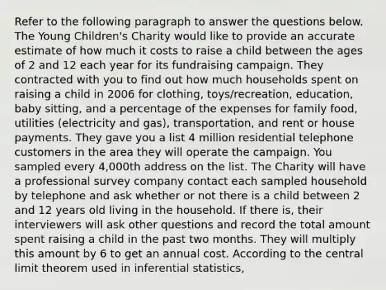 Refer to the following paragraph to answer the questions below. The Young Children's Charity would like to provide an accurate estimate of how much it costs to raise a child between the ages of 2 and 12 each year for its fundraising campaign. They contracted with you to find out how much households spent on raising a child in 2006 for clothing, toys/recreation, education, baby sitting, and a percentage of the expenses for family food, utilities (electricity and gas), transportation, and rent or house payments. They gave you a list 4 million residential telephone customers in the area they will operate the campaign. You sampled every 4,000th address on the list. The Charity will have a professional survey company contact each sampled household by telephone and ask whether or not there is a child between 2 and 12 years old living in the household. If there is, their interviewers will ask other questions and record the total amount spent raising a child in the past two months. They will multiply this amount by 6 to get an annual cost. According to the <a href='https://www.questionai.com/knowledge/kUf7Qv1J9z-central-limit-theorem' class='anchor-knowledge'>central limit theorem</a> used in <a href='https://www.questionai.com/knowledge/k2VaKZmkPW-inferential-statistics' class='anchor-knowledge'>inferential statistics</a>,