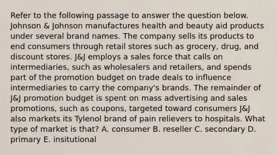 Refer to the following passage to answer the question below. Johnson & Johnson manufactures health and beauty aid products under several brand names. The company sells its products to end consumers through retail stores such as grocery, drug, and discount stores. J&J employs a sales force that calls on intermediaries, such as wholesalers and retailers, and spends part of the promotion budget on trade deals to influence intermediaries to carry the company's brands. The remainder of J&J promotion budget is spent on mass advertising and sales promotions, such as coupons, targeted toward consumers J&J also markets its Tylenol brand of pain relievers to hospitals. What type of market is that? A. consumer B. reseller C. secondary D. primary E. insitutional