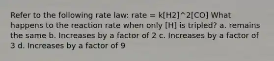 Refer to the following rate law: rate = k​[H2]^2[CO] What happens to the reaction rate when only ​[H] is tripled? a. remains the same b. Increases by a factor of 2 c. Increases by a factor of 3 d. Increases by a factor of 9