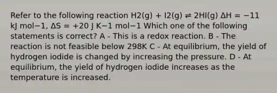 Refer to the following reaction H2(g) + I2(g) ⇌ 2HI(g) ΔH = −11 kJ mol−1, ΔS = +20 J K−1 mol−1 ﻿Which one of the following statements is correct? A - This is a redox reaction. B - The reaction is not feasible below 298K C - At equilibrium, the yield of hydrogen iodide is changed by increasing the pressure. D - At equilibrium, the yield of hydrogen iodide increases as the temperature is increased.