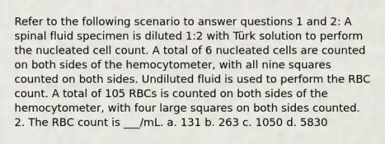 Refer to the following scenario to answer questions 1 and 2: A spinal fluid specimen is diluted 1:2 with Türk solution to perform the nucleated cell count. A total of 6 nucleated cells are counted on both sides of the hemocytometer, with all nine squares counted on both sides. Undiluted fluid is used to perform the RBC count. A total of 105 RBCs is counted on both sides of the hemocytometer, with four large squares on both sides counted. 2. The RBC count is ___/mL. a. 131 b. 263 c. 1050 d. 5830