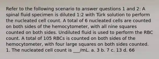 Refer to the following scenario to answer questions 1 and 2: A spinal fluid specimen is diluted 1:2 with Türk solution to perform the nucleated cell count. A total of 6 nucleated cells are counted on both sides of the hemocytometer, with all nine squares counted on both sides. Undiluted fluid is used to perform the RBC count. A total of 105 RBCs is counted on both sides of the hemocytometer, with four large squares on both sides counted. 1. The nucleated cell count is ___/mL. a. 3 b. 7 c. 13 d. 66