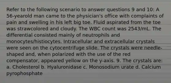 Refer to the following scenario to answer questions 9 and 10: A 56-yearold man came to the physician's office with complaints of pain and swelling in his left big toe. Fluid aspirated from the toe was strawcolored and cloudy. The WBC count was 2543/mL. The differential consisted mainly of neutrophils and monocytes/histiocytes. Intracellular and extracellular crystals were seen on the cytocentrifuge slide. The crystals were needle-shaped and, when polarized with the use of the red compensator, appeared yellow on the y-axis. 9. The crystals are: a. Cholesterol b. Hyaluronidase c. Monosodium urate d. Calcium pyrophosphate