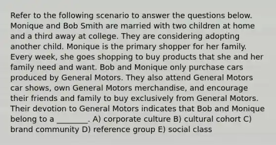 Refer to the following scenario to answer the questions below. Monique and Bob Smith are married with two children at home and a third away at college. They are considering adopting another child. Monique is the primary shopper for her family. Every week, she goes shopping to buy products that she and her family need and want. Bob and Monique only purchase cars produced by General Motors. They also attend General Motors car shows, own General Motors merchandise, and encourage their friends and family to buy exclusively from General Motors. Their devotion to General Motors indicates that Bob and Monique belong to a ________. A) corporate culture B) cultural cohort C) brand community D) reference group E) social class