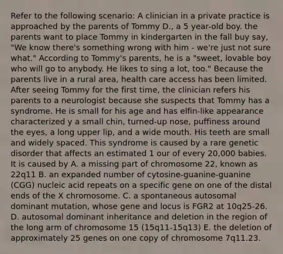 Refer to the following scenario: A clinician in a private practice is approached by the parents of Tommy D., a 5 year-old boy. the parents want to place Tommy in kindergarten in the fall buy say, "We know there's something wrong with him - we're just not sure what." According to Tommy's parents, he is a "sweet, lovable boy who will go to anybody. He likes to sing a lot, too." Because the parents live in a rural area, health care access has been limited. After seeing Tommy for the first time, the clinician refers his parents to a neurologist because she suspects that Tommy has a syndrome. He is small for his age and has elfin-like appearance characterized y a small chin, turned-up nose, puffiness around the eyes, a long upper lip, and a wide mouth. His teeth are small and widely spaced. This syndrome is caused by a rare genetic disorder that affects an estimated 1 our of every 20,000 babies. It is caused by A. a missing part of chromosome 22, known as 22q11 B. an expanded number of cytosine-guanine-guanine (CGG) nucleic acid repeats on a specific gene on one of the distal ends of the X chromosome. C. a spontaneous autosomal dominant mutation, whose gene and locus is FGR2 at 10q25-26. D. autosomal dominant inheritance and deletion in the region of the long arm of chromosome 15 (15q11-15q13) E. the deletion of approximately 25 genes on one copy of chromosome 7q11.23.