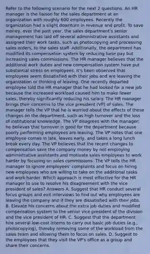 Refer to the following scenario for the next 2 questions. An HR manager is the liaison for the sales department at an organization with roughly 600 employees. Recently the organization had a slight downturn in revenue and profit. To save money, over the past year, the sales department's senior management has laid off several administrative assistants and assigned their work tasks, such as photocopying and processing sales orders, to the sales staff. Additionally, the department has modified its compensation system by reducing base pay but increasing sales commissions. The HR manager believes that the additional work duties and new compensation system have put substantial stress on employees. It's been observed that employees seem dissatisfied with their jobs and are leaving the organization or thinking of leaving. One recently departed employee told the HR manager that he had looked for a new job because the increased workload caused him to make fewer sales, thereby significantly reducing his salary. The HR manager brings their concerns to the vice president (VP) of sales. The manager tells the VP that he is worried about the effects of these changes on the department, such as high turnover and the loss of institutional knowledge. The VP disagrees with the manager; he believes that turnover is good for the department because poorly performing employees are leaving. The VP notes that one employee comes in late, leaves early, and takes a long lunch break every day. The VP believes that the recent changes to compensation save the company money by not employing administrative assistants and motivate sales employees to work harder by focusing on sales commissions. The VP tells the HR manager to ignore employees' complaints and focus on hiring new employees who are willing to take on the additional tasks and work harder. Which approach is most effective for the HR manager to use to resolve his disagreement with the vice president of sales? Answers A. Suggest that HR conduct several focus groups and exit interviews to find out why employees are leaving the company and if they are dissatisfied with their jobs. B. Elevate his concerns about the extra job duties and modified compensation system to the senior vice president of the division and the vice president of HR. C. Suggest that the department hire several low-cost interns to carry out basic job duties (e.g., photocopying), thereby removing some of the workload from the sales team and allowing them to focus on sales. D. Suggest to the employees that they visit the VP's office as a group and share their concerns.