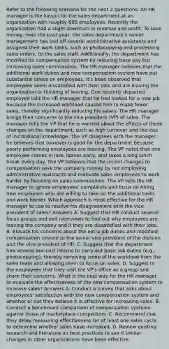 Refer to the following scenario for the next 2 questions. An HR manager is the liaison for the sales department at an organization with roughly 600 employees. Recently the organization had a slight downturn in revenue and profit. To save money, over the past year, the sales department's senior management has laid off several administrative assistants and assigned their work tasks, such as photocopying and processing sales orders, to the sales staff. Additionally, the department has modified its compensation system by reducing base pay but increasing sales commissions. The HR manager believes that the additional work duties and new compensation system have put substantial stress on employees. It's been observed that employees seem dissatisfied with their jobs and are leaving the organization or thinking of leaving. One recently departed employee told the HR manager that he had looked for a new job because the increased workload caused him to make fewer sales, thereby significantly reducing his salary. The HR manager brings their concerns to the vice president (VP) of sales. The manager tells the VP that he is worried about the effects of these changes on the department, such as high turnover and the loss of institutional knowledge. The VP disagrees with the manager; he believes that turnover is good for the department because poorly performing employees are leaving. The VP notes that one employee comes in late, leaves early, and takes a long lunch break every day. The VP believes that the recent changes to compensation save the company money by not employing administrative assistants and motivate sales employees to work harder by focusing on sales commissions. The VP tells the HR manager to ignore employees' complaints and focus on hiring new employees who are willing to take on the additional tasks and work harder. Which approach is most effective for the HR manager to use to resolve his disagreement with the vice president of sales? Answers A. Suggest that HR conduct several focus groups and exit interviews to find out why employees are leaving the company and if they are dissatisfied with their jobs. B. Elevate his concerns about the extra job duties and modified compensation system to the senior vice president of the division and the vice president of HR. C. Suggest that the department hire several low-cost interns to carry out basic job duties (e.g., photocopying), thereby removing some of the workload from the sales team and allowing them to focus on sales. D. Suggest to the employees that they visit the VP's office as a group and share their concerns. What is the best way for the HR manager to evaluate the effectiveness of the new compensation system to increase sales? Answers A. Conduct a survey that asks about employees' satisfaction with the new compensation system and whether or not they believe it is effective for increasing sales. B. Conduct a benchmark comparison of compensation systems against those of marketplace competitors. C. Recommend that they delay measuring effectiveness for at least one sales cycle to determine whether sales have increased. D. Review existing research and literature on best practices to see if similar changes in other organizations have been effective.