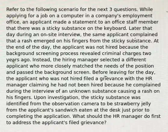 Refer to the following scenario for the next 3 questions. While applying for a job on a computer in a company's employment office, an applicant made a statement to an office staff member that there was a sticky substance on the keyboard. Later that day during an on-site interview, the same applicant complained that a rash emerged on his fingers from the sticky substance. At the end of the day, the applicant was not hired because the background screening process revealed criminal charges two years ago. Instead, the hiring manager selected a different applicant who more closely matched the needs of the position and passed the background screen. Before leaving for the day, the applicant who was not hired filed a grievance with the HR manager claiming he had not been hired because he complained during the interview of an unknown substance causing a rash on his fingers. Upon investigation, the sticky substance was identified from the observation camera to be strawberry jelly from the applicant's sandwich eaten at the desk just prior to completing the application. What should the HR manager do first to address the applicant's filed grievance?