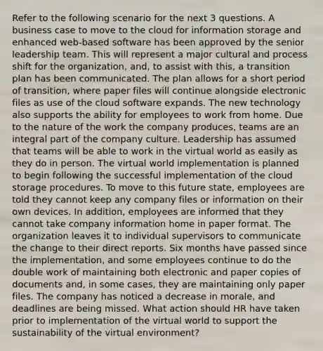 Refer to the following scenario for the next 3 questions. A business case to move to the cloud for information storage and enhanced web-based software has been approved by the senior leadership team. This will represent a major cultural and process shift for the organization, and, to assist with this, a transition plan has been communicated. The plan allows for a short period of transition, where paper files will continue alongside electronic files as use of the cloud software expands. The new technology also supports the ability for employees to work from home. Due to the nature of the work the company produces, teams are an integral part of the company culture. Leadership has assumed that teams will be able to work in the virtual world as easily as they do in person. The virtual world implementation is planned to begin following the successful implementation of the cloud storage procedures. To move to this future state, employees are told they cannot keep any company files or information on their own devices. In addition, employees are informed that they cannot take company information home in paper format. The organization leaves it to individual supervisors to communicate the change to their direct reports. Six months have passed since the implementation, and some employees continue to do the double work of maintaining both electronic and paper copies of documents and, in some cases, they are maintaining only paper files. The company has noticed a decrease in morale, and deadlines are being missed. What action should HR have taken prior to implementation of the virtual world to support the sustainability of the virtual environment?