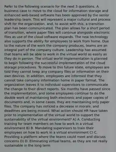 Refer to the following scenario for the next 3 questions. A business case to move to the cloud for information storage and enhanced web-based software has been approved by the senior leadership team. This will represent a major cultural and process shift for the organization, and, to assist with this, a transition plan has been communicated. The plan allows for a short period of transition, where paper files will continue alongside electronic files as use of the cloud software expands. The new technology also supports the ability for employees to work from home. Due to the nature of the work the company produces, teams are an integral part of the company culture. Leadership has assumed that teams will be able to work in the virtual world as easily as they do in person. The virtual world implementation is planned to begin following the successful implementation of the cloud storage procedures. To move to this future state, employees are told they cannot keep any company files or information on their own devices. In addition, employees are informed that they cannot take company information home in paper format. The organization leaves it to individual supervisors to communicate the change to their direct reports. Six months have passed since the implementation, and some employees continue to do the double work of maintaining both electronic and paper copies of documents and, in some cases, they are maintaining only paper files. The company has noticed a decrease in morale, and deadlines are being missed. What action should HR have taken prior to implementation of the virtual world to support the sustainability of the virtual environment? A) A. Conducting training for team members on how to work in a virtual environment B) B. Mandating supervisors to train their employees on how to work in a virtual environment C) C. Providing a platform where the teams could meet and discuss concerns D) D. Eliminating virtual teams, as they are not really sustainable in the long term