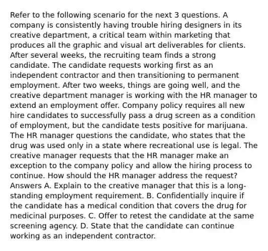 Refer to the following scenario for the next 3 questions. A company is consistently having trouble hiring designers in its creative department, a critical team within marketing that produces all the graphic and visual art deliverables for clients. After several weeks, the recruiting team finds a strong candidate. The candidate requests working first as an independent contractor and then transitioning to permanent employment. After two weeks, things are going well, and the creative department manager is working with the HR manager to extend an employment offer. Company policy requires all new hire candidates to successfully pass a drug screen as a condition of employment, but the candidate tests positive for marijuana. The HR manager questions the candidate, who states that the drug was used only in a state where recreational use is legal. The creative manager requests that the HR manager make an exception to the company policy and allow the hiring process to continue. How should the HR manager address the request? Answers A. Explain to the creative manager that this is a long-standing employment requirement. B. Confidentially inquire if the candidate has a medical condition that covers the drug for medicinal purposes. C. Offer to retest the candidate at the same screening agency. D. State that the candidate can continue working as an independent contractor.