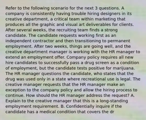 Refer to the following scenario for the next 3 questions. A company is consistently having trouble hiring designers in its creative department, a critical team within marketing that produces all the graphic and visual art deliverables for clients. After several weeks, the recruiting team finds a strong candidate. The candidate requests working first as an independent contractor and then transitioning to permanent employment. After two weeks, things are going well, and the creative department manager is working with the HR manager to extend an employment offer. Company policy requires all new hire candidates to successfully pass a drug screen as a condition of employment, but the candidate tests positive for marijuana. The HR manager questions the candidate, who states that the drug was used only in a state where recreational use is legal. The creative manager requests that the HR manager make an exception to the company policy and allow the hiring process to continue. How should the HR manager address the request? A. Explain to the creative manager that this is a long-standing employment requirement. B. Confidentially inquire if the candidate has a medical condition that covers the dr