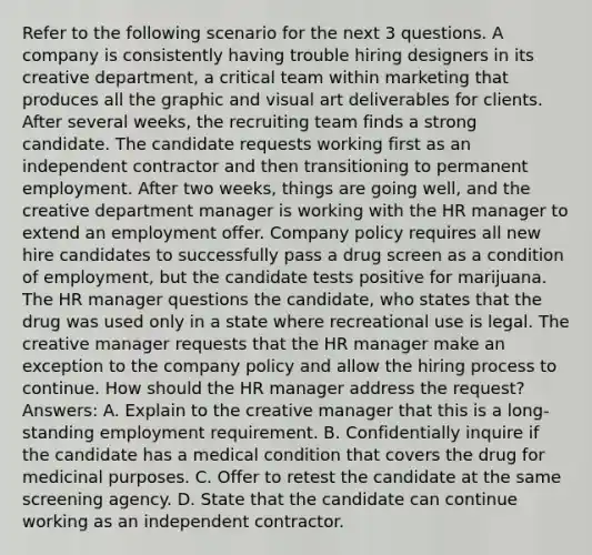 Refer to the following scenario for the next 3 questions. A company is consistently having trouble hiring designers in its creative department, a critical team within marketing that produces all the graphic and visual art deliverables for clients. After several weeks, the recruiting team finds a strong candidate. The candidate requests working first as an independent contractor and then transitioning to permanent employment. After two weeks, things are going well, and the creative department manager is working with the HR manager to extend an employment offer. Company policy requires all new hire candidates to successfully pass a drug screen as a condition of employment, but the candidate tests positive for marijuana. The HR manager questions the candidate, who states that the drug was used only in a state where recreational use is legal. The creative manager requests that the HR manager make an exception to the company policy and allow the hiring process to continue. How should the HR manager address the request? Answers: A. Explain to the creative manager that this is a long-standing employment requirement. B. Confidentially inquire if the candidate has a medical condition that covers the drug for medicinal purposes. C. Offer to retest the candidate at the same screening agency. D. State that the candidate can continue working as an independent contractor.